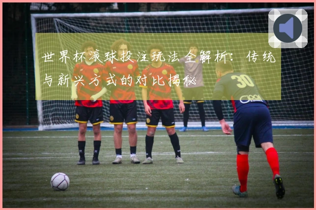 世界杯滚球投注玩法全解析：传统与新兴方式的对比揭秘